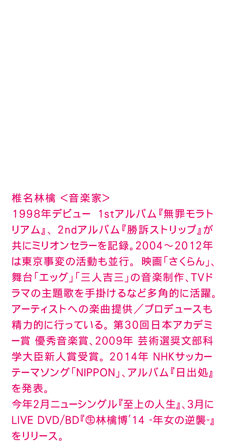 椎名林檎 ＜音楽家＞
1998年デビュー　1stアルバム『無罪モラトリアム』、2ndアルバム『勝訴ストリップ』が共にミリオンセラーを記録。2004～2012年は東京事変の活動も並行。　映画「さくらん」、舞台「エッグ」「三人吉三」の音楽制作、TVドラマの主題歌を手掛けるなど多角的に活躍。アーティストへの楽曲提供／プロデュースも精力的に行っている。　第30回日本アカデミー賞 優秀音楽賞、2009年 芸術選奨文部科学大臣新人賞受賞。　2014年 NHKサッカーテーマソング「ＮＩＰＰＯＮ」、アルバム『日出処』を発表。
今年2月ニューシングル『至上の人生』、3月にLIVE DVD/BD『（生）林檎博'14 -年女の逆襲-』をリリース。
www.kronekodow.com